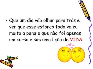 Que um dia vão olhar para trás e ver que esse esforço todo valeu muito a pena e que não foi apenas um curso e sim uma lição de  VIDA . 