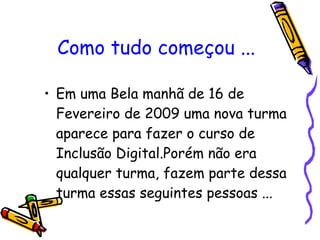 Como tudo começou ... Em uma Bela manhã de 16 de Fevereiro de 2009 uma nova turma aparece para fazer o curso de Inclusão Digital.Porém não era qualquer turma, fazem parte dessa turma essas seguintes pessoas ...  