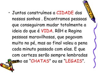 Juntos construímos a  CIDADE  dos nossos sonhos . Encontramos pessoas que conseguiram mudar totalmente a ideia do que é  VIDA . RôH e Regina pessoas maravilhosas, que pegavam muito no pé, mas ao final valeu a pena cada minuto passado com elas. E que com certeza serão sempre lembradas como as “ CHATAS ” ou as “ LEGAIS ”.  