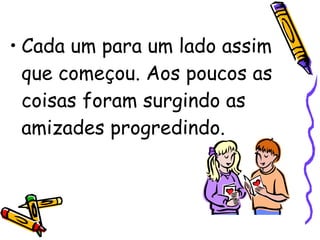 Cada um para um lado assim que começou. Aos poucos as coisas foram surgindo as amizades progredindo.  