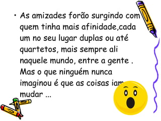 As amizades forão surgindo com quem tinha mais afinidade,cada um no seu lugar duplas ou até quartetos, mais sempre ali naquele mundo, entre a gente . Mas o que ninguém nunca imaginou é que as coisas iam mudar ...  