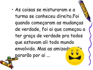 As coisas se misturaram e a turma se conheceu direito.Foi quando começaram as mudanças de verdade, foi ai que começou a ter graça de verdade pra todos que estavam ali todo mundo envolvido. Mas as amizades não pararão por ai ...  