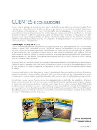 CLIENTES E CONSUMIDORES
Buscar a máxima satisfação de seus clientes é um objetivo da Eurofarma, que adota uma política comercial uniforme
e transparente, independentemente do porte do cliente, o que promove uma concorrência saudável. Essa iniciativa
está alinhada aos valores da empresa e à sua missão de ampliar o acesso da população a medicamentos com preços
justos. O tratamento igualitário entre os clientes contribui para que a empresa conquiste o reconhecimento de todos.
O relacionamento com os diferentes públicos é pautado pela transparência e pela ética. Ao não praticar promoções
agressivas e nem manter estoques elevados nos clientes, a Eurofarma contribui para que eles tenham uma operação
equilibrada, adequada à geração de demanda, com uma política de estoques inteligente e que consolida uma relação
sustentável em toda a cadeia produtiva.

ComUNICAção tRANSPAReNte [GRI 4.4]
Criar um ambiente de trabalho em que predomine o diálogo transparente é um objetivo perseguido pela Eurofarma. Nesse
contexto, a empresa conta com diversas iniciativas. Uma delas é a Reunião com a Presidência, em que os colaboradores
das áreas administrativa e produtiva se reúnem periodicamente com o principal executivo da organização e a diretoria
de Recursos Humanos, sem a presença das demais lideranças, para conversar abertamente, expor sugestões, críticas e
oportunidades de melhorias. Por meio da intranet ou dos murais, as questões não respondidas na reunião são esclarecidas.
Nenhuma pergunta fica sem resposta, o que garante adesão relevante dos colaboradores. A iniciativa se tornou a principal
fonte de informações para o presidente.

A comunicação do dia a dia é um ponto forte da companhia. Diariamente são divulgados comunicados internos de Comunicação
Corporativa, Recursos Humanos, Patrocínio & Eventos, Comercial, entre outros. As informações são disponibilizadas nos murais
de todas as Unidades da Eurofarma, para atingir os colaboradores da fábrica, que não têm acesso a e-mails durante o horário
de trabalho.

Os comunicados também estão disponíveis na intranet, cujo objetivo é disseminar rapidamente notícias da empresa,
para que o colaborador esteja sempre bem-informado. O site interno também permite que o colaborador tenha acesso
a missão, valores, história, atuação socioambiental e dados sobre produtos, além da publicação das políticas internas.

Mensalmente, a revista impressa Panorama chega aos colaboradores internos do Brasil e das subsidiárias e à Força de
Vendas em formato digital. Em 2011, a revista passou a ser bilíngue e incorporou reportagens sobre negócios, estratégia
da Eurofarma e suas conquistas, de forma a contribuir para a criação de uma cultura corporativa. Desde 2006, circula
periodicamente entre gerentes, supervisores e coordenadores um informativo eletrônico – chamado de Painel Eletrônico –,
que reúne os principais temas discutidos nas reuniões semanais do Comitê Executivo. Criado em 2007, o “Portal de Mercado”
disponibiliza todas as informações de auditorias do setor, de forma que os colaboradores possam estar a par do desempenho
da Eurofarma em todos os segmentos em que atua.




                 Panorama anorama Panorama
                        P
                 Ano | Año 17 -
                                   no 110 - Março
                                                    | Marzo 2011


                                                                                                                             Ano | Año
                                                                                                                                                     17 - n 117
                                                                                                                                                           o    - Outub        ro | Octub
                                                                                                                                                                                            re 2011
                                                                                                                                                                                                                                                                                                            Ano | Año
                                                                                                                                                                                                                                                                                                                        17 - n o 118
                                                                                                                                                                                                                                                                                                                                       - Novembro
                                                                                                                                                                                                                                                                                                                                                    | Noviembre
                                                                                                                                                                                                                                                                                                                                                                  2011




                                                                                                                                                                                                                                                                                                        Planejar p
                                                                                                                                                                                                                                                                                                                               ara cresce
                                                                                                                                                                                                                                                                                                        Planifica
                                                                                                                                                                                                                                                                                                                  r para cre
                                                                                                                                                                                                                                                                                                                             cer
                                                                                                                                                                                                                                                                                                                                         r

                                                                                                 Agenda
                                                                                                  Aberta
                                                                                                                                                                                                                                                                                                  Euroforma
                                                                                                                                                                                                                                                                                                              deﬁne
                                                                                                                                                                                                                                                                                                 objetivos
                                                                                                                                                                                                                                                                                                           e indicadores
                                                                                                                                                                                                                                                                                                 de desemp
                                                                                                                                                                                                                                                                                                            enho
                                                                                                         Agenda Abierta
                                                                                                                                                                                              ade,
                                                                                                                                                                                 Mais agilid ão
                                                                                                                                                                                                                                                                                                 Eurofarm
                                                                                                                                                                                                                                                                                                          a deﬁne
                                                                                                                                                                                                                                                                                                objetivos
                                                                                                                                                                                                                                                                                                          e indicador


                                                                                                                                                                                           graç
                                                                                                                                                                                                                                                                                                de desempe           es




                                                                                                                                                                                 maior inte r integración
                                                                                                                                                                                                                                                                                                             ño
                                                                                                                   do projeto
                                                                                                 rma leva proposta
                                                                                 Instituto Eurofa                   de jovens
                                                                                                  um número maior
                                                                                 Matéria Prima a
                                                                                                                                                                                                              ad, mayo
                                                                                                                                                                                Más agilid
                                                                                                                                     to
                                                                                                                      sta del proyec
                                                                                                  rma lleva la propue
                                                                                 Instituto Eurofa                           de jóvenes
                                                                                                      a un número mayor                                                                                                                            ição
                                                                                       Matéria Prima                                                                                                                                de Distribu
                                                                                                                                                                                    inaugura                  novo Centro
                                                                                                                                                                          Eurofarma                                            Distribución
                                                                                                                                                                                                         o Centro de
                                                                                                                                                                          Eurofarma
                                                                                                                                                                                            inaugura nuev                                                                    De olho na
                                                                                                                                                                                                                                                                                         qualidade
                                                                                                                                                                                                                                                                                                                                                                                                                                                 Capas da Revista Panorama,
                                                                                                                                      Duda Bairros




                                                                                                                                                                                                                                                                            Eurofarma
                                                                                                                    Alianza                                                                                                                                                             implan                             Ojo en la
                                                                                                                                                                                                                                                                 Exportación última geraçã ta técnica
                                                                                                                                                                                                                                                                            de                                                       calidad
                                                                                                 Aliança            Eurofarma ﬁrma                   14                                                                                                                                      o para a                     Eurofarma
                                                                                                 Eurofarma ﬁrma                                                                                                                               Exportação         Eurofarma identiﬁcação                                               implanta
                                                                                                                    acuerdo con MSD                                                                                                                                                      de micro-organi                                       técnica                Integração


                                                                                                                                                                                                                                                                                                                                                                                                                                            distribuída aos colaboradores do
                                                                                                                                                                                                                                                                              ión                                         de última
                            Investimento
                                                        Inversión
                                                        BNDS libera línea
                                                                                                 acordo com MSD                                                                                                                               Eurofarma      o   gana licitac                   14      smos                         generación
                                                                                                                                                                                                                                                                                                                         identiﬁcación          para la              Subsidiárias
                                                                                                                                                                                                                                                                                                                                                                                  total

                            BNDS libera linha                               11                                                                                                                    Cáncer
                                                                                                                                                                                                             pacientes
                                                                                                                                                                                                                                              ganha licitaçã      en Argentina                                                         de microorganism              do 1o Encon
                                                                                                                                                                                                                                                                                                                                                                                  participam   Integración
                                                                                                                                                                                                                                                                                                                                                                                                             total
                                                         de crédito                                                                                                                               Más de 50                                    na Argentina                                                                                             os   7                  tro            Subsidiarias
                                                                                                                                                                                                                                                                                                                                                                    Internacional Regulatório 1er            participan
                             de crédito                                                                                                              Câncer
                                                                                                                                                              50 pacientes
                                                                                                                                                                           brasileiros            brasileños
                                                                                                                                                                                                              participan
                                                                                                                                                                                                                           l   10                                    Panorama
                                                                                                                                                                                                                                                                                118 (versão9                                                                                      Eurofarma      Encuentro
                                                                                                                                                                                                                                                                                                                                                                                              Internaciona Regulatorio
                                                                                                                                                                                                                                                                                                                                                                                                                        del
                                                                                                                                                      Mais de9:28:57 AM                                       internaciona
                                                                                                                                                                                                   de estudio
                                                                                                                                                                                                                                                                                             ).indd 1
                                                                                                                                                     4/28/11 pam de estudo                                                                                                                                                                                                                                  l Eurofarma


                                                                                                                                                                                                                                                                                                                                                                                                                                                      Brasil e das subsidiárias
                                                                                                                                                                                                                                                                                                                                                                                                                              14
                                                                                                                                                                                                                                                                                                                 PM
                                                                                                                                                      partici                                                                                                                                    12/1/11 2:26:29

                                                                                                                                                       internacional

                                  110.indd   1
                    Rev. Panorama
                                                                                                                                                                                                                                                                                                                                                                                                                      16.12.11
                                                                                                                                                                                                                                                                                                                                                                                                                                 19:38:14
                                                                                                                                                                       ndd 1
                                                                                                                                                          117 (SAIDA).i
                                                                                                                                               Panorama




                                                                                                                                                                                                                                                                                                                                                                                                                                                          EUROFARMA RS 2012
 