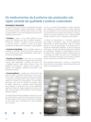 Os medicamentos da Eurofarma são produzidos sob
rígido controle de qualidade e práticas sustentáveis
SeGURANçA e QUAlIdAde
Os medicamentos da Eurofarma são produzidos sob rígido        Em 2011, a área de Farmacovigilância recebeu aprovação
controle de qualidade e práticas sustentáveis. O trabalho     para validação do software SIS (base de dados específica
é orientado para que os clientes sempre tenham em mãos        para as atividades de monitoramento de eventos adversos)
um bom portfólio e uma oferta adequada de produtos de         que, após esforços em conjunto com a área de TI, começou
qualidade a preços justos.                                    a operar no primeiro semestre de 2012. A equipe também
                                                              recebeu investimento para a expansão de seus quadros.
• Produção – segue os mais rígidos padrões de boas
práticas de fabricação para obter o produto acabado e,        A Central de Atendimento é o principal canal pelo
diariamente, trabalha na melhoria contínua para elevar        qual chegam informações à área de Farmacovigilância,
o nível de serviços e atender às metas da empresa,            provenientes de relatos espontâneos sobre uma reação
principalmente relacionadas à qualidade e à produtividade.    adversa, um erro de administração, o uso gestacional ou a
                                                              suspeita de inefetividade terapêutica. A partir da coleta de
• Controle de Qualidade – todo o trabalho realizado na        informações, é iniciado o processo de seguimento e avaliação
produção é verificado posteriormente pela equipe para         da manifestação notificada. A Farmacovigilância atua em
que os medicamentos sejam recertificados. Dessa etapa é       consonância com a Vigilância Sanitária e segue prazos para
emitida uma pré-liberação.                                    a informação de relatos de acordo com a gravidade do
                                                              evento e da fonte de notificação, ou seja, médicos, hospitais,
• Garantia de Qualidade – mais uma vez, uma equipe            clínicas, farmacêuticos ou enfermeiros, entre outras.
de colaboradores trabalha para assegurar que os processos
internos sejam respeitados e estejam de acordo com            Essas atividades representam o respeito e a transparência
a legislação vigente. Nessa etapa, eleva-se o grau de         da Eurofarma com seus clientes, sejam eles profissionais de
exigências para garantir a segurança dos produtos. A          saúde ou consumidores finais.
Garantia de Qualidade responde tecnicamente pela
liberação do produto.

• Farmacovigilância – a vigilância em medicamentos faz
parte da rotina na indústria farmacêutica, uma vez que,
mesmo após a realização de estudos clínicos que atestam
a segurança das drogas, podem surgir relatos de reações
adversas no período de comercialização. A Área Médica
desenvolve uma série de atividades envolvendo coleta
de dados, seguimento e avaliação dessas notificações,
que asseguram o cumprimento das normas regulatórias
vigentes no Brasil e em órgãos regulatórios mundiais, como
FDA (Food and Drugs Administration) e Emea (European
Medicines Agency).

A missão da área de Farmacovigilância é gerenciar os riscos
dos medicamentos a partir dos relatos de eventos adversos.
Os relatos podem contribuir para a melhoria de um produto
ou até mesmo para a descoberta de novas indicações
para o fármaco.




104
 