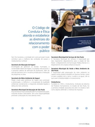 O Código de
                     Conduta e Ética
                  aborda e estabelece
                       as diretrizes do                                                                    Colaboradora da área

                      relacionamento                                                                           administrativa da
                                                                                                         Unidade 2 (Campo Belo)


                         com o poder
                               público
Sem fins lucrativos, a entidade tem como principal missão        Secretaria municipal de Serviços de São Paulo
contribuir para a melhoria das condições de acesso a             A Secretaria Municipal de Serviços é responsável por
medicamentos no Brasil.                                          dois importantes departamentos para a cidade de São
                                                                 Paulo: o Departamento de Iluminação Pública (Ilume) e o
Secretaria de educação de Itapevi                                Departamento de Limpeza Urbana (Limpurb).
Encarregada de gerenciar as escolas municipais, a
Universidade Aberta de Itapevi, os projetos educacionais e       Secretaria municipal do verde e meio Ambiente de
o processo seletivo de admissão de professores, além de          São Paulo
articular parcerias com a iniciativa privada para a realização   É responsável pela preservação do meio ambiente na
de programas na área.                                            capital, tendo projetos divididos em diversas frentes, como
                                                                 os para cuidados com a terra, o verde e as águas, até os
Secretaria do meio Ambiente de Itapevi                           que visam à biodiversidade e à ecoeconomia.
Órgão criado pela prefeitura de Itapevi para promover
a preservação, a melhoria e a recuperação da qualidade           Sindusfarma
ambiental, coordenando e integrando atividades ligadas à         Fundado em 1933, o Sindusfarma, Sindicato da Indústria
defesa do meio ambiente.                                         de Produtos Farmacêuticos no Estado de São Paulo, foi
                                                                 a primeira entidade associativa do setor no estado e tem
Secretaria municipal de educação de São Paulo                    como objetivo defender o interesse de empresas.
Essa secretaria é responsável pela rede municipal de educação,
incluindo escolas e educadores. Tem como responsabilidade
promover a educação nos mais diversos níveis.




                                                                                                           EUROFARMA RS 2012
 