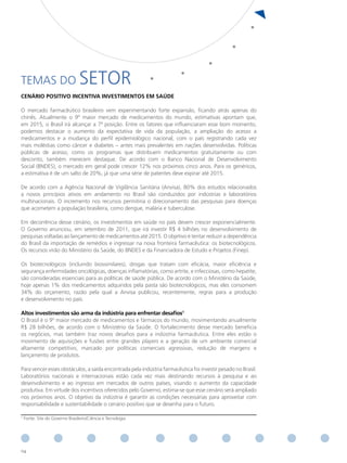 TEMAS DO                         SETOR
CeNÁRIo PoSItIvo INCeNtIvA INveStImeNtoS em SAúde

O mercado farmacêutico brasileiro vem experimentando forte expansão, ficando atrás apenas do
chinês. Atualmente o 9º maior mercado de medicamentos do mundo, estimativas apontam que,
em 2015, o Brasil irá alcançar a 7ª posição. Entre os fatores que influenciaram esse bom momento,
podemos destacar o aumento da expectativa de vida da população, a ampliação do acesso a
medicamentos e a mudança do perfil epidemiológico nacional, com o país registrando cada vez
mais moléstias como câncer e diabetes – antes mais prevalentes em nações desenvolvidas. Políticas
públicas de acesso, como os programas que distribuem medicamentos gratuitamente ou com
desconto, também merecem destaque. De acordo com o Banco Nacional de Desenvolvimento
Social (BNDES), o mercado em geral pode crescer 12% nos próximos cinco anos. Para os genéricos,
a estimativa é de um salto de 20%, já que uma série de patentes deve expirar até 2015.

De acordo com a Agência Nacional de Vigilância Sanitária (Anvisa), 80% dos estudos relacionados
a novos princípios ativos em andamento no Brasil são conduzidos por indústrias e laboratórios
multinacionais. O incremento nos recursos permitiria o direcionamento das pesquisas para doenças
que acometem a população brasileira, como dengue, malária e tuberculose.

Em decorrência desse cenário, os investimentos em saúde no país devem crescer exponencialmente.
O Governo anunciou, em setembro de 2011, que irá investir R$ 4 bilhões no desenvolvimento de
pesquisas voltadas ao lançamento de medicamentos até 2015. O objetivo é tentar reduzir a dependência
do Brasil da importação de remédios e ingressar na nova fronteira farmacêutica: os biotecnológicos.
Os recursos virão do Ministério da Saúde, do BNDES e da Financiadora de Estudo e Projetos (Finep).

Os biotecnológicos (incluindo biossimilares), drogas que tratam com eficácia, maior eficiência e
segurança enfermidades oncológicas, doenças inflamatórias, como artrite, e infecciosas, como hepatite,
são consideradas essenciais para as políticas de saúde pública. De acordo com o Ministério da Saúde,
hoje apenas 1% dos medicamentos adquiridos pela pasta são biotecnológicos, mas eles consomem
34% do orçamento, razão pela qual a Anvisa publicou, recentemente, regras para a produção
e desenvolvimento no país.

Altos investimentos são arma da indústria para enfrentar desafios1
O Brasil é o 9º maior mercado de medicamentos e fármacos do mundo, movimentando anualmente
R$ 28 bilhões, de acordo com o Ministério da Saúde. O fortalecimento desse mercado beneficia
os negócios, mas também traz novos desafios para a indústria farmacêutica. Entre eles estão o
movimento de aquisições e fusões entre grandes players e a geração de um ambiente comercial
altamente competitivo, marcado por políticas comerciais agressivas, redução de margens e
lançamento de produtos.

Para vencer esses obstáculos, a saída encontrada pela indústria farmacêutica foi investir pesado no Brasil.
Laboratórios nacionais e internacionais estão cada vez mais destinando recursos à pesquisa e ao
desenvolvimento e ao ingresso em mercados de outros países, visando o aumento da capacidade
produtiva. Em virtude dos incentivos oferecidos pelo Governo, estima-se que esse cenário será ampliado
nos próximos anos. O objetivo da indústria é garantir as condições necessárias para aproveitar com
responsabilidade e sustentabilidade o cenário positivo que se desenha para o futuro.

1
    Fonte: Site do Governo Brasileiro/Ciência e Tecnologia




114
 