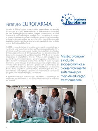 Instituto                Eurofarma
Em junho de 2006, o Instituto Eurofarma iniciou suas atividades, com a missão
de promover a inclusão socioeconômica e o desenvolvimento sustentável
por meio da educação transformadora, vista pela empresa como a principal
ferramenta de modificação de uma sociedade. Com a formalização do Instituto,
os projetos sociais da empresa foram reunidos com foco em iniciativas de caráter
perdurável e não assistencialista, que gerem benefícios reais e de longa duração
para os beneficiados e atendam prioritariamente à população de baixa renda do
entorno das Unidades da Eurofarma.

Em 2008, o escopo do Instituto foi ampliado, contemplando o conceito de que o
investimento social pode atender também aos filhos de colaboradores. Em 2011,
o Instituto completou cinco anos de atuação, nos quais foram beneficiadas,
direta e indiretamente, mais de 80 mil pessoas. Nesse ano, o investimento social
da companhia cresceu 27,6% quando comparado a 2010. O ano foi marcado
pela extensão do projeto Matéria Prima São Paulo, que, além das 220 crianças          Missão: promover
que atende regularmente de segunda a quinta-feira, passou a atender também
a 2 mil alunos em agenda aberta às sextas-feiras, advindos de escolas municipais      a inclusão
do entorno, para a realização de atividades educacionais complementares ao
currículo escolar. Destacou-se também a parceria com a escola técnica da              socioeconômica e
Sociedade Beneficente Israelita Brasileira Hospital Albert Eisntein para a abertura
de uma turma conjunta do Centro Eurofarma de Enfermagem. Para 2012,                   o desenvolvimento
a expectativa é uma ampliação substancial nos investimentos e nas iniciativas
que gerem ainda mais benefícios para o público-alvo.                                  sustentável por
A responsabilidade social é um valor para a Eurofarma. A determinação da              meio da educação
empresa é que o investimento na área acompanhe a distribuição de dividendos
aos acionistas.                                                                       transformadora
  Centro Eurofarma
  de Enfermagem




134
 