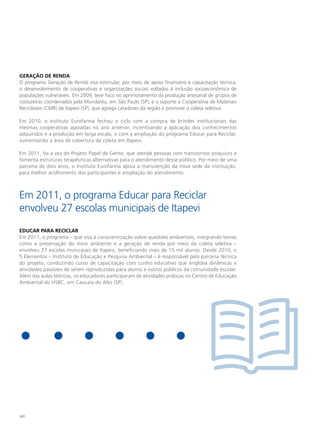 GeRAção de ReNdA
O programa Geração de Renda visa estimular, por meio de apoio financeiro e capacitação técnica,
o desenvolvimento de cooperativas e organizações sociais voltadas à inclusão socioeconômica de
populações vulneráveis. Em 2009, teve foco no aprimoramento da produção artesanal de grupos de
costureiras coordenados pela Mundaréu, em São Paulo (SP), e o suporte à Cooperativa de Materiais
Recicláveis (CMR) de Itapevi (SP), que agrega catadores da região e promove a coleta seletiva.

Em 2010, o Instituto Eurofarma fechou o ciclo com a compra de brindes institucionais das
mesmas cooperativas apoiadas no ano anterior, incentivando a aplicação dos conhecimentos
adquiridos e a produção em larga escala, e com a ampliação do programa Educar para Reciclar,
aumentando a área de cobertura da coleta em Itapevi.

Em 2011, foi a vez do Projeto Papel de Gente, que atende pessoas com transtornos psíquicos e
fomenta estruturas terapêuticas alternativas para o atendimento desse público. Por meio de uma
parceria de dois anos, o Instituto Eurofarma apoia a manutenção da nova sede da instituição,
para melhor acolhimento dos participantes e ampliação do atendimento.



Em 2011, o programa Educar para Reciclar
envolveu 27 escolas municipais de Itapevi
edUCAR PARA ReCIClAR
Em 2011, o programa – que visa à conscientização sobre questões ambientais, integrando temas
como a preservação do meio ambiente e a geração de renda por meio da coleta seletiva –
envolveu 27 escolas municipais de Itapevi, beneficiando mais de 15 mil alunos. Desde 2010, o
5 Elementos – Instituto de Educação e Pesquisa Ambiental – é responsável pela parceria técnica
do projeto, conduzindo curso de capacitação com cunho educativo que engloba dinâmicas e
atividades passíveis de serem reproduzidas para alunos e outros públicos da comunidade escolar.
Além das aulas teóricas, os educadores participaram de atividades práticas no Centro de Educação
Ambiental do HSBC, em Caucaia do Alto (SP).




140
 
