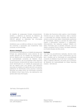 Os trabalhos de asseguração limitada compreenderam,         Os dados não financeiros estão sujeitos a mais limitações
também, a aderência às Diretrizes de Relatórios de          inerentes do que os dados financeiros, dada a natureza
Sustentabilidade da Global Reporting Initiative – GRI       e a diversidade dos métodos utilizados para determinar,
(GRI-G3) aplicável na elaboração das informações            calcular ou estimar esses dados. Interpretações qualitativas
constantes do Relatório Anual.                              de materialidade, relevância e precisão dos dados estão
                                                            sujeitos a pressupostos individuais e a julgamentos.
Acreditamos que as evidências obtidas em nosso trabalho     Adicionalmente, não realizamos qualquer trabalho em
são suficientes e apropriadas para fundamentar nossa        dados informados para os períodos anteriores, nem em
conclusão na forma limitada.                                relação a projeções futuras e metas e aos dados referentes
                                                            às emissões de gases de efeito estufa.
Alcance e limitações
Os procedimentos aplicados em um trabalho de asseguração    Conclusão
limitada são substancialmente menos extensos do que         Com base nos procedimentos realizados, descritos neste
aqueles aplicados em um trabalho de asseguração que         relatório, nada chegou ao nosso conhecimento que nos
tem por objetivo emitir uma opinião sobre as informações    leve a acreditar que as informações de sustentabilidade
de sustentabilidade constantes do Relatório Anual.          constantes do Relatório Anual não foram compiladas, em
Consequentemente, não nos possibilitam obter segurança      todos os aspectos relevantes, de acordo com as Diretrizes
de que tomamos conhecimento de todos os assuntos que        de Relatórios de Sustentabilidade da Global Reporting
seriam identificados em um trabalho de asseguração que      Initiative – GRI (GRI-G3).
tem por objetivo emitir uma opinião. Caso tivéssemos
executado um trabalho com objetivo de emitir uma opinião,
poderíamos ter identificados outros assuntos e eventuais
distorções que podem existir nas informações constantes
do Relatório Anual. Dessa forma, não expressamos uma
opinião sobre essas informações.




São Paulo, 30 de agosto de 2012




KPMG Auditores Independentes                                Wagner Bottino
CRC 2SP014428/O-6                                           Contador CRC 1SP196907/O-7


                                                                                                       EUROFARMA RS 2012
 