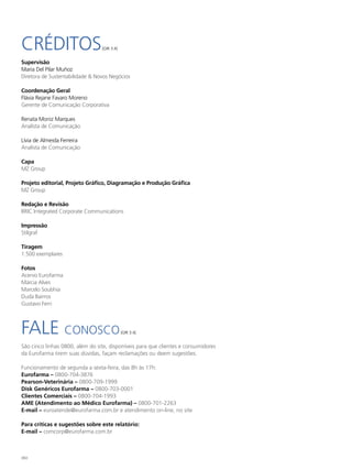 CRÉDITOS                         [GRI 3.4]


Supervisão
Maria Del Pilar Muñoz
Diretora de Sustentabilidade & Novos Negócios

Coordenação Geral
Flávia Rejane Favaro Moreno
Gerente de Comunicação Corporativa

Renata Moniz Marques
Analista de Comunicação

Lívia de Almeida Ferreira
Analista de Comunicação

Capa
MZ Group

Projeto editorial, Projeto Gráfico, Diagramação e Produção Gráfica
MZ Group

Redação e Revisão
BRIC Integrated Corporate Communications

Impressão
Stilgraf

Tiragem
1.500 exemplares

Fotos
Acervo Eurofarma
Márcia Alves
Marcelo Soubhia
Duda Bairros
Gustavo Ferri




FALE CONOSCO                                 [GRI 3.4]


São cinco linhas 0800, além do site, disponíveis para que clientes e consumidores
da Eurofarma tirem suas dúvidas, façam reclamações ou deem sugestões.

Funcionamento de segunda a sexta-feira, das 8h às 17h:
Eurofarma – 0800-704-3876
Pearson-Veterinária – 0800-709-1999
Disk Genéricos Eurofarma – 0800-703-0001
Clientes Comerciais – 0800-704-1993
AME (Atendimento ao Médico Eurofarma) – 0800-701-2263
E-mail – euroatende@eurofarma.com.br e atendimento on-line, no site

Para críticas e sugestões sobre este relatório:
E-mail – comcorp@eurofarma.com.br



160
 