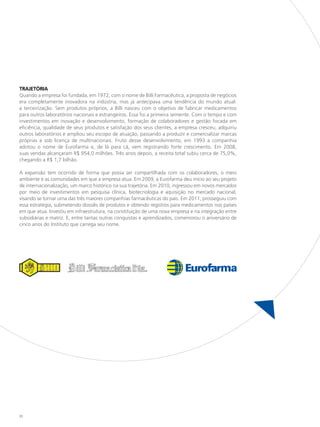 TRAJETÓRIA
Quando a empresa foi fundada, em 1972, com o nome de Billi Farmacêutica, a proposta de negócios
era completamente inovadora na indústria, mas já antecipava uma tendência do mundo atual:
a terceirização. Sem produtos próprios, a Billi nasceu com o objetivo de fabricar medicamentos
para outros laboratórios nacionais e estrangeiros. Essa foi a primeira semente. Com o tempo e com
investimentos em inovação e desenvolvimento, formação de colaboradores e gestão focada em
eficiência, qualidade de seus produtos e satisfação dos seus clientes, a empresa cresceu, adquiriu
outros laboratórios e ampliou seu escopo de atuação, passando a produzir e comercializar marcas
próprias e sob licença de multinacionais. Fruto desse desenvolvimento, em 1993 a companhia
adotou o nome de Eurofarma e, de lá para cá, vem registrando forte crescimento. Em 2008,
suas vendas alcançaram R$ 954,0 milhões. Três anos depois, a receita total subiu cerca de 75,0%,
chegando a R$ 1,7 bilhão.

A expansão tem ocorrido de forma que possa ser compartilhada com os colaboradores, o meio
ambiente e as comunidades em que a empresa atua. Em 2009, a Eurofarma deu início ao seu projeto
de internacionalização, um marco histórico na sua trajetória. Em 2010, ingressou em novos mercados
por meio de investimentos em pesquisa clínica, biotecnologia e aquisição no mercado nacional,
visando se tornar uma das três maiores companhias farmacêuticas do país. Em 2011, prosseguiu com
essa estratégia, submetendo dossiês de produtos e obtendo registros para medicamentos nos países
em que atua. Investiu em infraestrutura, na constituição de uma nova empresa e na integração entre
subsidiárias e matriz. E, entre tantas outras conquistas e aprendizados, comemorou o aniversário de
cinco anos do Instituto que carrega seu nome.




22
 