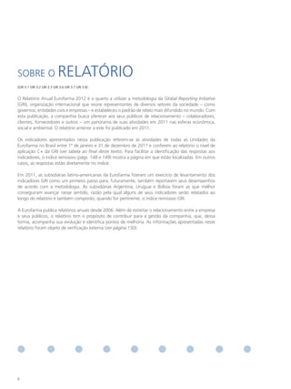 SOBRE O                     RELATÓRIO
[GRI 3.1 GRI 3.2 GRI 3.3 GRI 3.6 GRI 3.7 GRI 3.8]


O Relatório Anual Eurofarma 2012 é o quarto a utilizar a metodologia da Global Reporting Initiative
(GRI), organização internacional que reúne representantes de diversos setores da sociedade – como
governos, entidades civis e empresas – e estabeleceu o padrão de relato mais difundido no mundo. Com
esta publicação, a companhia busca oferecer aos seus públicos de relacionamento – colaboradores,
clientes, fornecedores e outros – um panorama de suas atividades em 2011 nas esferas econômica,
social e ambiental. O relatório anterior a este foi publicado em 2011.

Os indicadores apresentados nesta publicação referem-se às atividades de todas as Unidades da
Eurofarma no Brasil entre 1º de janeiro e 31 de dezembro de 2011 e conferem ao relatório o nível de
aplicação C+ da GRI (ver tabela ao final deste texto). Para facilitar a identificação das respostas aos
indicadores, o índice remissivo (págs. 148 e 149) mostra a página em que estão localizadas. Em outros
casos, as respostas estão diretamente no índice.

Em 2011, as subsidiárias latino-americanas da Eurofarma fizeram um exercício de levantamento dos
indicadores GRI como um primeiro passo para, futuramente, também reportarem seus desempenhos
de acordo com a metodologia. As subsidiárias Argentina, Uruguai e Bolívia foram as que melhor
conseguiram avançar nesse sentido, razão pela qual alguns de seus indicadores serão relatados ao
longo do relatório e também comporão, quando for pertinente, o índice remissivo GRI.

A Eurofarma publica relatórios anuais desde 2006. Além de estreitar o relacionamento entre a empresa
e seus públicos, o relatório tem o propósito de contribuir para a gestão da companhia, que, dessa
forma, acompanha sua evolução e identifica pontos de melhoria. As informações apresentadas neste
relatório foram objeto de verificação externa (ver página 150).




6
 