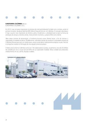 eURofARmA ColÔmBIA [GRI 2.2]
EUROFARMA COLOMBIA S.A.S.

Em 2012, mais um passo importante no processo de internacionalização foi dado com a compra, ainda no
primeiro trimestre, da planta fabril da MSD (Merck Sharp & Dohme), na Colômbia. O mercado colombiano
é hoje o quinto mais importante da América Latina. Inicialmente, a atividade local se dará na forma de
prestação de serviços a terceiros tendo, nesse primeiro momento, a própria MSD como cliente.

Além desse contrato de terceirização, a Eurofarma buscará outros clientes locais, a fim de otimizar a
capacidade já instalada da planta. Paralelamente, submeterá dossiês de produtos à autoridade sanitária da
Colômbia (Invima) para que, em médio prazo, possa comercializar medicamentos próprios no país. Para tal,
a companhia investirá na formação de uma equipe comercial própria.

A fábrica da Eurofarma Colômbia conta com 130 colaboradores e produz, atualmente, cerca de 20 milhões
de unidades por ano e ocupa cerca de 60% de sua capacidade instalada. Nessa unidade são produzidos
medicamentos em pó, cremes, líquidos e sólidos.


     Instalações da eurofarma Colômbia




46
 