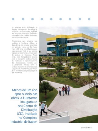 os próximos anos. Unificando os
diversos componentes da cadeia de
produção, conferirá maior agilidade
aos processos internos e facilitará a
integração entre a equipe Logística e
outras áreas da empresa.

Anteriormente, para armazenar seus
produtos, a Eurofarma utilizava as
dependências de empresa terceirizada,
em Vinhedo, interior de São Paulo.
Hoje, o CD conta com 38 profissionais,
responsáveis por todo o seu processo
logístico, do recebimento e armazenagem
do produto ao transporte. Possui,
ainda, cinco transportadoras parceiras
para o transporte outbound (saída
de materiais) e aproximadamente
dez transportadoras menores para
o atendimento inbound (entre as
unidades Eurofarma e os fornecedores).
É responsável, mensalmente, pela emissão
de 15 mil notas fiscais e pela expedição de
200 mil volumes.




  Menos de um ano
   após o início das
 obras, a Eurofarma
        inaugurou o
      seu Centro de
         Distribuição
     (CD), instalado
       no Complexo
Industrial de Itapevi
                                              EUROFARMA RS 2012
 