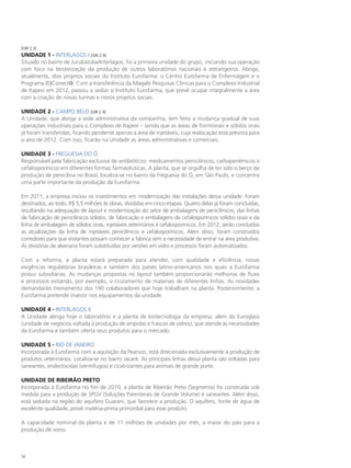 [GRI 2.3]
UNIDADE 1 - Interlagos I [GRI 2.9]
Situado no bairro de Jurubatuba/Interlagos, foi a primeira unidade do grupo, iniciando sua operação
com foco na terceirização da produção de outros laboratórios nacionais e estrangeiros. Abriga,
atualmente, dois projetos sociais do Instituto Eurofarma: o Centro Eurofarma de Enfermagem e o
Programa ID|Conect@. Com a transferência da Magabi Pesquisas Clínicas para o Complexo Industrial
de Itapevi em 2012, passou a sediar o Instituto Eurofarma, que prevê ocupar integralmente a área
com a criação de novas turmas e novos projetos sociais.

UNIDADE 2 - CAMPO BELO [GRI 2.4]
A Unidade, que abriga a sede administrativa da companhia, tem feito a mudança gradual de suas
operações industriais para o Complexo de Itapevi – sendo que as áreas de hormonais e sólidos orais
já foram transferidas, ficando pendente apenas a área de injetáveis, cuja realocação está prevista para
o ano de 2012. Com isso, ficarão na Unidade as áreas administrativas e comerciais.

UNIDADE 3 - FREGUESIA DO Ó
Responsável pela fabricação exclusiva de antibióticos: medicamentos penicilínicos, carbapenêmicos e
cefalosporínicos em diferentes formas farmacêuticas. A planta, que se orgulha de ter sido o berço da
produção de penicilina no Brasil, localiza-se no bairro da Freguesia do Ó, em São Paulo, e concentra
uma parte importante da produção da Eurofarma.

Em 2011, a empresa iniciou os investimentos em modernização das instalações dessa unidade. Foram
destinados, ao todo, R$ 5,5 milhões às obras, divididas em cinco etapas. Quatro delas já foram concluídas,
resultando na adequação de layout e modernização do setor de embalagens de penicilínicos, das linhas
de fabricação de penicilínicos sólidos, de fabricação e embalagens de cefalosporínicos sólidos orais e da
linha de embalagem de sólidos orais, injetáveis veterinários e cefalosporínicos. Em 2012, serão concluídas
as atualizações da linha de injetáveis penicilínicos e cefalosporínicos. Além disso, foram construídos
corredores para que visitantes possam conhecer a fábrica sem a necessidade de entrar na área produtiva.
As divisórias de alvenaria foram substituídas por versões em vidro e processos foram automatizados.

Com a reforma, a planta estará preparada para atender, com qualidade e eficiência, novas
exigências regulatórias brasileiras e também dos países latino-americanos nos quais a Eurofarma
possui subsidiárias. As mudanças propostas no layout também proporcionarão melhorias de fluxo
e processos evitando, por exemplo, o cruzamento de materiais de diferentes linhas. As novidades
demandarão treinamento dos 190 colaboradores que hoje trabalham na planta. Posteriormente, a
Eurofarma pretende investir nos equipamentos da unidade.

UNIDADE 4 - Interlagos II
A Unidade abriga hoje o laboratório e a planta de biotecnologia da empresa, além da Euroglass
(unidade de negócios voltada à produção de ampolas e frascos de vidros), que atende às necessidades
da Eurofarma e também oferta seus produtos para o mercado.

UNIDADE 5 - RIO DE JANEIRO
Incorporada à Eurofarma com a aquisição da Pearson, está direcionada exclusivamente à produção de
produtos veterinários. Localiza-se no bairro Jacaré. As principais linhas dessa planta são voltadas para
saneantes, endectocidas (vermífugos) e cicatrizantes para animais de grande porte.

UNIDADE DE RIBEIRÃO PRETO
Incorporada à Eurofarma no fim de 2010, a planta de Ribeirão Preto (Segmenta) foi construída sob
medida para a produção de SPGV (Soluções Parenterais de Grande Volume) e saneantes. Além disso,
está sediada na região do aquífero Guarani, que favorece a produção. O aquífero, fonte de água de
excelente qualidade, provê matéria-prima primordial para esse produto.

A capacidade nominal da planta é de 11 milhões de unidades por mês, a maior do país para a
produção de soros.



54
 