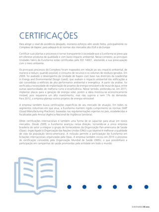CERTIFICAçÕES
Para atingir o nível de excelência desejado, inúmeros esforços vêm sendo feitos, principalmente no
Complexo de Itapevi, para adequá-lo às normas dos mercados dos EUA e da Europa

Certificar suas plantas e processos é tornar transparente à sociedade que a Eurofarma se preocupa
em oferecer produtos de qualidade e com baixo impacto ambiental. Nesse contexto, as principais
Unidades fabris da Eurofarma estão certificadas pela ISO 14001, atestando a sua preocupação
com o meio ambiente.

Os principais processos do Complexo foram mapeados em relação ao seu impacto ambiental, de
maneira a reduzir, quando possível, o consumo de recursos e os volumes de resíduos gerados. Em
2009, foi avaliado o desempenho da Unidade de Itapevi com base nas diretrizes da Leadership
in Energy and Environmental Design (Leed), que avaliam o impacto ambiental das edificações e
são concedidas a edifícios de alta performance ambiental e energética. A partir da análise, foi
verificada a necessidade de implantação de projetos de energia renovável e de reuso de água, entre
outras oportunidades de melhoria rumo à ecoeficiência. Nesse sentido, pretendeu-se, em 2011,
implantar placas para a geração de energia solar, porém a ideia mostrou-se economicamente
inviável, pois requereria um alto investimento, mas não supriria a nem 1% da demanda.
Para 2012, a empresa planeja outros projetos de energia renovável.

A empresa também busca certificações específicas de seu mercado de atuação. Em todos os
segmentos industriais em que atua, a Eurofarma mantém rígido cumprimento às normas GMP
(Good Manufacturing Practices), baseadas nas regulamentações vigentes no país, estabelecidas e
fiscalizadas pela Anvisa (Agência Nacional de Vigilância Sanitária).

Obter certificações internacionais é também uma forma de se capacitar para atuar em novos
mercados. Desde 2009, a Eurofarma avançou nessa direção, tornando-se a única empresa
brasileira do setor a integrar o grupo de fornecedores da Organização Pan-americana de Saúde
(Opas), órgão ligado à Organização das Nações Unidas (ONU) cujo objetivo é melhorar a qualidade
de vida da população latino-americana. A inclusão permite a participação da Eurofarma em
licitações internacionais organizadas pela Opas. A empresa também iniciou em 2010 o processo
de certificação concedido pela Organização Mundial de Saúde (OMS), o que possibilitará a
participação em campanhas de saúde promovidas pela entidade em todo o mundo.
                                                                                              Estação de Tratamento de Efluentes
                                                                                                       da Unidade de Itapevi (SP)




                                                                                                        EUROFARMA RS 2012
 