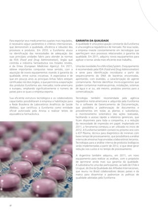 Para exportar seus medicamentos a países mais regulados,      GARANTIA DA QUALIDADE
é necessário seguir parâmetros e critérios internacionais,    A qualidade é uma preocupação constante da Eurofarma
que demonstram a qualidade, eficiência e robustez dos         e uma exigência regulatória e de mercado. Por essa razão,
processos e produtos. Em 2010, a Eurofarma atuou              a empresa investe constantemente em tecnologias que
na identificação das necessidades de adequação das            aperfeiçoem seus processos relacionados à garantia da
suas principais unidades fabris para atender às normas        qualidade. Em 2011, adquiriu novos equipamentos para
da FDA (Food and Drug Administration), órgão que              agilizar e tornar ainda mais eficiente esse trabalho.
controla a indústria farmacêutica nos Estados Unidos,
e da Emea (European Medicines Agency). Em 2011,               Uma das novidades foi o MicroSeq System. O equipamento
obteve importantes conquistas nesse sentido, com a            é recomendado pela FDA (Food and Drug Administration)
aquisição de novos equipamentos visando à garantia da         e serve para identificação microbiana a partir do
qualidade, entre outras iniciativas. A expectativa é de       sequenciamento do DNA de bactérias encontradas,
que em poucos anos as principais linhas fabris estejam        apontando, com exatidão, a caracterização do agente
certificadas nos dois órgãos, o que permitiria a exportação   contaminante. Permite identificar micro-organismos que
dos produtos Eurofarma aos mercados norte-americano           podem contaminar matérias-primas, instalações, sistemas
e europeu, ampliando significativamente o número de           de água e ar ou, até mesmo, produtos prontos para a
países para os quais a empresa exporta.                       comercialização.

Sua eficiente estrutura tecnológica e os colaboradores        Tecnologia também recomendada pela agência
capacitados possibilitaram à empresa a habilitação para       regulatória norte-americana e adquirida pela Eurofarma
a Rede Brasileira de Laboratórios Analíticos de Saúde         foi o software de Gerenciamento de Documentação,
(Reblas), que certificou a Eurofarma como entidade            que possibilita a padronização de documentos e
oficial autorizada pela Anvisa a realizar testes de           procedimentos em todas as plantas e subsidiárias;
equivalência farmacêutica.                                    o monitoramento sistemático das ações realizadas,
                                                              facilitando o acesso rápido a relatórios gerenciais, que
                                                              ficam disponíveis para toda a companhia, e a redução
                                                              da necessidade de impressão em papel. Implantada em
                                                              2011, a ferramenta começou a ser utilizada no início de
                                                              2012. A Eurofarma também contará no próximo ano com
                                                              o ICP Plasma, técnica para diagnóstico de minerais com
                                                              baixo tempo de processamento, que possibilitará a análise
                                                              interna de amostras hoje enviadas a laboratórios terceiros.
                                                              Tecnologias para a análise interna de produtos biológicos
                                                              serão implementadas a partir de 2012, o que deve gerar
                                                              redução nos custos e no tempo de processamento.

                                                              A Argentina também adquiriu, em 2011, um novo
                                                              equipamento para realizar as análises, com o propósito
                                                              de aprimorar ainda mais sua garantia da qualidade.
                                                              A subsidiária foi uma das participantes, ao lado de Chile e
                                                              Uruguai, do Dia da Qualidade das Afiliadas Internacionais,
                                                              que reuniu no Brasil colaboradores desses países e da
                                                              matriz para disseminar e padronizar as políticas de
                                                              qualidade adotadas pela Eurofarma.




58
 