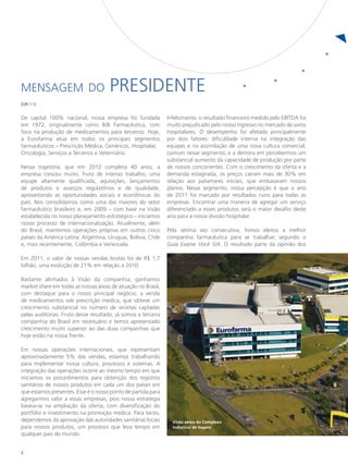 Mensagem do                           presidente
[GRI 1.1]


De capital 100% nacional, nossa empresa foi fundada            Infelizmente, o resultado financeiro medido pelo EBITDA foi
em 1972, originalmente como Billi Farmacêutica, com            muito prejudicado pelo nosso ingresso no mercado de soros
foco na produção de medicamentos para terceiros. Hoje,         hospitalares. O desempenho foi afetado principalmente
a Eurofarma atua em todos os principais segmentos              por dois fatores: dificuldade interna na integração das
farmacêuticos – Prescrição Médica, Genéricos, Hospitalar,      equipes e na assimilação de uma nova cultura comercial,
Oncologia, Serviços a Terceiros e Veterinário.                 comum nesse segmento; e a demora em percebermos um
                                                               substancial aumento da capacidade de produção por parte
Nessa trajetória, que em 2012 completa 40 anos, a              de nossos concorrentes. Com o crescimento da oferta e a
empresa cresceu muito, fruto de intenso trabalho, uma          demanda estagnada, os preços caíram mais de 30% em
equipe altamente qualificada, aquisições, lançamentos          relação aos patamares iniciais, que embasaram nossos
de produtos e avanços regulatórios e de qualidade,             planos. Nesse segmento, nossa percepção é que o ano
aproveitando as oportunidades sociais e econômicas do          de 2011 foi marcado por resultados ruins para todas as
país. Nos consolidamos como uma das maiores do setor           empresas. Encontrar uma maneira de agregar um serviço
farmacêutico brasileiro e, em 2009 – com base na Visão         diferenciado a esses produtos será o maior desafio deste
estabelecida no nosso planejamento estratégico – iniciamos     ano para a nossa divisão hospitalar.
nosso processo de internacionalização. Atualmente, além
do Brasil, mantemos operações próprias em outros cinco         Pela sétima vez consecutiva, fomos eleitos a melhor
países da América Latina: Argentina, Uruguai, Bolívia, Chile   companhia farmacêutica para se trabalhar, segundo o
e, mais recentemente, Colômbia e Venezuela.                    Guia Exame Você S/A. O resultado parte da opinião dos

Em 2011, o valor de nossas vendas brutas foi de R$ 1,7
bilhão, uma evolução de 21% em relação a 2010.

Bastante alinhados à Visão da companhia, ganhamos
market share em todas as nossas áreas de atuação no Brasil,
com destaque para o nosso principal negócio, a venda
de medicamentos sob prescrição médica, que obteve um
crescimento substancial no número de receitas captadas
pelas auditorias. Fruto desse resultado, já somos a terceira
companhia do Brasil em receituário e temos apresentado
crescimento muito superior ao das duas companhias que
hoje estão na nossa frente.

Em nossas operações internacionais, que representam
aproximadamente 5% das vendas, estamos trabalhando
para implementar nossa cultura, processos e sistemas. A
integração das operações ocorre ao mesmo tempo em que
iniciamos os procedimentos para obtenção dos registros
sanitários de nossos produtos em cada um dos países em
que estamos presentes. Esse é o nosso ponto de partida para
agregarmos valor a essas empresas, pois nossa estratégia
baseia-se na ampliação da oferta, com diversificação do
portfólio e investimento na promoção médica. Para tanto,
dependemos da aprovação das autoridades sanitárias locais        Visão aérea do Complexo
para nossos produtos, um processo que leva tempo em              Industrial de Itapevi
qualquer país do mundo.


8
 