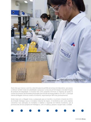 A Magabi analisa amostras colhidas para os estudos de
                                                          biodisponibilidade relativa e bioequivalência da própria Eurofarma e de terceiros




Outro fato que marcou o ano foi a diversificação do portfólio de serviços do laboratório, que passou
a oferecer também testes de solubilidade e pesquisas na área de pré-formulação e de determinação
de produtos de degradação. A iniciativa teve como propósito minimizar os impactos da queda no
número de amostras de bioanálise processadas para estudos de bioequivalência. Em 2011, o principal
cliente da Magabi continuou sendo a Eurofarma, responsável por 90% dos processamentos.

Ainda nesse ano, a Magabi iniciou a preparação para se transferir, no primeiro trimestre de 2012,
da Unidade Interlagos I para o Complexo Industrial de Itapevi. A transferência tem como objetivo
concentrar mais operações no Complexo e viabilizar a expansão do Instituto Eurofarma, que já
promovia dois de seus projetos em Interlagos e, com a mudança, passará a ocupar toda a unidade.




                                                                                                                     EUROFARMA RS 2012
 
