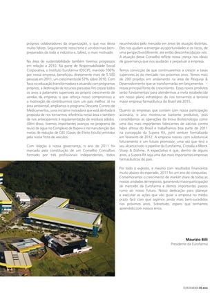 próprios colaboradores da organização, o que nos deixa          reconhecidos pelo mercado em áreas de atuação distintas.
muito felizes. Seguramente nosso time é um dos mais bem-        Eles nos ajudam a enxergar as oportunidades e os riscos, de
preparados de toda a indústria e, talvez, o mais motivado.      uma perspectiva diferente, até então desconhecida por nós.
                                                                A atuação desse Conselho reflete nossa crença nos ideais
Na área de sustentabilidade também tivemos progressos           de governança que nos ajudarão a perpetuar a empresa.
em relação a 2010. Na parte de Responsabilidade Social
Corporativa, o Instituto Eurofarma (OSCIP), mantido 100%        Temos convicção de que continuaremos a crescer a taxas
por nossa empresa, beneficiou diretamente mais de 5.500         superiores às do mercado nos próximos anos. Temos mais
pessoas em 2011, um crescimento de 57% sobre 2010. Com          de 200 projetos em andamento na área de Pesquisa &
foco na educação transformadora e atuando com programas         Desenvolvimento que se transformarão em lançamentos –
próprios, a destinação de recursos para esse fim cresce todos   nossa principal fonte de crescimento. Esses novos produtos
os anos a patamares superiores ao próprio crescimento de        serão fundamentais para atendermos a meta estabelecida
vendas da empresa, o que reforça nosso compromisso e            em nosso plano estratégico de nos tornarmos a terceira
a motivação de contribuirmos com um país melhor. Já na          maior empresa farmacêutica do Brasil até 2015.
área ambiental, ampliamos o programa Descarte Correto de
Medicamentos, uma iniciativa inovadora que está alinhada à      Quanto às empresas que contam com nossa participação
proposta de nos tornarmos referência nessa área e também        acionária, o ano mostrou-se bastante produtivo, pois
de nos anteciparmos à regulamentação de resíduos sólidos.       consolidamos as operações da Inova Biotecnologia como
Além disso, tivemos importantes avanços no programa de          uma das mais importantes fabricantes de vacinas contra
reuso de água no Complexo de Itapevi e na manutenção das        febre aftosa do Brasil e trabalhamos boa parte de 2011
metas de redução de GEE (Gases de Efeito Estufa) emitidos       na concepção da Supera RX, joint venture formalizada
pela nossa frota de veículos.                                   em fevereiro de 2012. A empresa nasceu com substancial
                                                                faturamento e um futuro promissor, uma vez que terá a
Com relação à nossa governança, o ano de 2011 foi               seu alcance todo o pipeline da Eurofarma, Cristália e Merck
marcado pela constituição de um Conselho Consultivo             Sharp & Dohme. A expectativa é que, dentro de alguns
formado por três profissionais independentes, todos             anos, a Supera RX seja uma das mais importantes empresas
                                                                farmacêuticas do país.

                                                                Por todo o exposto, e mesmo com resultados financeiros
                                                                muito abaixo do esperado, 2011 foi um ano de conquistas.
                                                                Comemoramos o crescimento de market share de todas as
                                                                nossas unidades de negócios, garantindo maior participação
                                                                de mercado da Eurofarma e demos importantes passos
                                                                rumo ao nosso futuro. Nossa dedicação para planejar
                                                                e executar as ações que vão guiar a empresa no médio
                                                                prazo fará com que sejamos ainda mais bem-sucedidos
                                                                nos próximos anos. Sobretudo, espero que tenhamos
                                                                aprendido com nossos erros.




                                                                                                            Maurizio Billi
                                                                                                  Presidente da Eurofarma




                                                                                                          EUROFARMA RS 2012
 