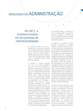 Mensagem da   Administração


                Em 2011, a                                   Em receituário médico, a Eurofarma já
                                                             ocupa o terceiro lugar no ranking de
         Eurofarma evoluiu                                   prescrição brasileiro e consolida sua
                                                             força na propaganda médica, unidade
        em seu processo de                                   que responde por cerca de 60% das
                                                             vendas da companhia.
        internacionalização
                                                             O ingresso no mercado de SPGVs
                                                             (Soluções Parenterais de Grande
                   A Eurofarma cresceu em 2011 e             Volume), contudo, foi difícil. Em 2011,
                   chegou ao fim do ano com vendas de        as metas de vendas e lucratividade não
                   R$ 1,7 bilhão, resultado 21% superior     foram atingidas. A entrada da Eurofarma
                   a 2010 e também acima da média dos        nesse mercado foi concretizada no final
                   últimos cinco anos (14%). Porém, o        de 2010 após a aquisição da Segmenta,
                   EBITDA representou R$ 219,7 milhões e     de Ribeirão Preto, com a proposta de
                   13,2% de sua geração de valor (medida     ampliação do portfólio da área Hospitalar
                   sobre o faturamento bruto), muito         e o objetivo de tornar-se a maior provedora
                   abaixo do esperado.                       de produtos hospitalares do país. O
                                                             desempenho abaixo do esperado se
                   O mercado se mostrou aquecido             deu, principalmente, em função de uma
                   em 2011, com especial destaque,           capacidade industrial dos concorrentes
                   mais uma vez, para os genéricos. A        até então desconhecida e de queda no
                   Eurofarma cresceu acima do mercado        preço médio. Contamos também com
                   tanto na comercialização de Genéricos     nossa dificuldade inicial em entender o
                   quanto de medicamentos de Prescrição      modelo comercial. O ano, entretanto, foi
                   Médica, apresentando evolução de          importante para a integração das equipes
                   28,7% frente a 18,9% do mercado,          e para a identificação de oportunidades
                   ampliando seu market share em todas       de melhoria nos processos de logística,
                   as áreas. A empresa também melhorou       planejamento de produção e política de
                   sua participação em Oncologia e           estoque. As perspectivas para 2012 são
                   Veterinária. Na primeira, continua        de sensível melhora da operação.
                   investindo fortemente em parcerias
                   internacionais e pesquisa clínica e, na   A Eurofarma evoluiu também em seu
                   segunda, a conquista veio por meio do     processo de internacionalização. Para
                   crescimento orgânico e de um trabalho     ingressar mais agilmente no mercado
                   comercial diferenciado junto ao cliente   venezuelano, o terceiro maior da
                   final. Destacam-se também por seus        América Latina, foi dado início a um
                   resultados a área de Licitações, que      processo greenfield em Caracas. A
                   mais uma vez apresentou desempenho        estratégia visa antecipar a submissão
                   recorde, e a Unidade de Serviços a        de dossiês de produtos, enquanto a
                   Terceiros, que melhorou o desempenho      companhia se mantém atenta para
                   no ano e firmou importante contrato       oportunidades de aquisição que
                   com um laboratório internacional para     possam surgir no país. Com relação
                   produzir, futuramente, vários produtos    às demais subsidiárias – Eurofarma
                   no Complexo Industrial de Itapevi.        Argentina, Eurofarma Chile (Euromed),

10
 