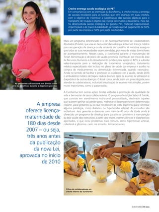 Creche entrega sacola ecológica de PET
                                                       Em consonância com as premissas da Eurofarma, a creche iniciou a entrega
                                                       de sacolas recicláveis para as famílias que têm crianças em suas creches,
                                                       com o objetivo de incentivar a substituição das sacolas plásticas para o
                                                       transporte de roupas e objetos da criança destinados à lavanderia. Para tal,
                                                       foi desenvolvida sacola ecológica de garrafa PET, material reaproveitável,
                                                       impermeável e de maior durabilidade. A iniciativa prevê pagamento de 50%
                                                       por parte da empresa e 50% por parte das famílias.



                                                   Mais um programa diferenciado é o de Acompanhamento de Colaboradores
                                                   Afastados (Proafa), que visa ao bem-estar daqueles que estão sob licença médica
                                                   para recuperação de doença ou de acidente de trabalho. A iniciativa assegura
                                                   que todas as suas necessidades sejam atendidas, por meio de visitas domiciliares
                                                   de acompanhamento. Nesses casos, a Eurofarma garante a manutenção de
                                                   Ticket Alimentação e de plano de saúde; promove orientação por meio da área
                                                   de Recursos Humanos e do departamento jurídico para ações no INSS; e subsidia
                                                   vales-transporte para a realização de tratamento terapêutico, tratamento
                                                   médico especializado não incluso no plano de saúde da empresa e auxílio na
                                                   compra de medicamentos ou alimentação diferenciada, quando necessário.
                                                   Ainda no sentido de facilitar e promover os cuidados com a saúde, desde 2010
                                                   o ambulatório médico de Itapevi realiza diversos tipos de exames de ultrassom e
                                                   diagnóstico de outras doenças. O local conta, ainda, com um ginecologista para
   As gestantes na Eurofarma têm direito a uma     atender às colaboradoras, incluindo a realização de exames mais simples, porém
série de benefícios durante e depois da gravidez   muito importantes, como o papanicolau.

                                                   A Eurofarma tem outras ações diretas voltadas à promoção da qualidade de
                                                   vida e bem-estar de seus colaboradores. O programa Nutrição Sabor & Saúde,
                                                   que consiste em atendimento nutricional personalizado, destinado àqueles
                                                   que querem ganhar ou perder peso, melhorar o desempenho em determinado
                A empresa                          esporte, para gestantes ou os que necessitam de dieta específica para controlar
                                                   alguma patologia, como diabetes ou hipertensão arterial. As consultas são
          oferece licença-                         individuais. Aos gerentes e diretores com mais de 40 anos de idade ainda é
                                                   oferecido um programa de checkup para garantir o controle e a manutenção
          maternidade de                           da boa saúde dos executivos a partir dos testes, exames clínicos e diagnósticos
                                                   apontados, o que inclui problemas mais comuns, como hipertensão arterial,
           180 dias desde                          colesterol e glicemia – sem, no entanto, limitar-se a eles.

           2007 – ou seja,
           três anos antes
            da publicação
              da nova Lei,
        aprovada no início
                  de 2010



                                                     Filhos de colaboradores em
                                                     creche interna da Eurofarma




                                                                                                                  EUROFARMA RS 2012
 