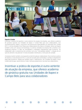 Academia para colaboradores da eurofarma



esporte é Saúde
Incentivar a prática de esportes é outra vertente de atuação da empresa, que oferece academia
de ginástica gratuita nas Unidades de Itapevi e Campo Belo para seus colaboradores, com
acompanhamento médico, nutricional e de profissionais especializados em educação física. Desde
2011, o rol de atividades inclui Pilates para colaboradores de ambas as Unidades, sendo que Itapevi
também conta com serviços de fisioterapia. As demais Unidades da empresa têm convênios com
academias próximas. O valor da mensalidade é subsidiado integralmente pela Eurofarma. Ao
colaborador cabe o compromisso de contribuir com uma “mensalidade solidária”: a doação de um
quilo de alimento não perecível. O total arrecadado é distribuído a instituições de caridade.

A empresa mantém também uma equipe de corrida formada por colaboradores. Para incentivar a prática
do esporte e a manutenção do time, o custo de inscrições para caminhadas e corridas é integralmente
pago pela Eurofarma, medida que também reduz o sedentarismo. No Complexo de Itapevi, foram
criadas sala de jogos, sala de leitura e Cyber Café para proporcionar mais lazer aos colaboradores.



Incentivar a prática de esportes é outra vertente
de atuação da empresa, que oferece academia
de ginástica gratuita nas Unidades de Itapevi e
Campo Belo para seus colaboradores




92
 