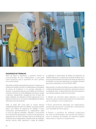 Todos as atividades da Eurofarma ocorrem
                                                                                  sob as mais rígidas condições de segurança




SEGURANÇA NO TRABALHO
Além de seguir a legislação, a empresa investe na                A publicação e disseminação da Política de Segurança do
conscientização de seus colaboradores, o que pode                Trabalho representa o compromisso formal da empresa com a
trazer benefícios para a qualidade de vida e ganhos              busca do aprimoramento do Sistema de Gestão de Segurança
em produtividade                                                 do Trabalho, em fase de implantação nas unidades industriais
                                                                 para futura certificação na norma OHSAS 18001.
Zelar pelas condições adequadas para garantir a segurança no
ambiente de trabalho de todos os colaboradores e prestadores     Nesse sentido, a Eurofarma também busca a melhoria contínua
de serviço da Eurofarma é um princípio valorizado na             na fabricação de produtos farmacêuticos, veterinários e frascos
empresa. A equipe de Segurança do Trabalho da Eurofarma,         e ampolas de vidro, no desenvolvimento de novos produtos e
inserida na Diretoria de Sustentabilidade da empresa, mapeia     nos métodos analíticos, tendo como princípios:
e identifica, regularmente, situações de risco. A partir dos
dados coletados, são realizados controles operacionais com o     • Atender aos requisitos legais aplicáveis e a outros
objetivo de eliminar ou minimizar as possibilidades de desvio,   requisitos subscritos pela organização que se relacionem
reduzindo o risco de acidentes.                                  aos seus perigos e riscos ocupacionais;

Todas as ações têm como base as normas técnicas                  • Prover treinamentos adequados aos colaboradores,
estabelecidas pelo Ministério do Trabalho. A empresa também      assegurando que possam compreender e desempenhar
possui uma Política de Segurança do Trabalho e busca             suas atividades de forma segura;
conscientizar permanentemente os colaboradores sobre
os riscos de algumas atividades, utilizando a comunicação        • Prevenir a ocorrência de acidentes ocupacionais
como ferramenta de educação e os técnicos de segurança e         por meio da identificação e do controle dos perigos e
representantes da CIPA (Comissão Interna de Prevenção de         riscos no ambiente de trabalho, em específico aqueles
Acidentes) como multiplicadores. Regularmente são realizados     relacionados a máquinas e equipamentos.
eventos internos sobre segurança e saúde do trabalho.


94
 