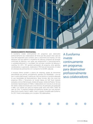 deSeNvolvImeNto PRofISSIoNAl
A Eurofarma investe continuamente em programas para desenvolver
profissionalmente seus colaboradores de forma que eles possam estar cada vez
                                                                                    A Eurofarma
mais bem-preparados para contribuir para o crescimento da empresa. Um dos
destaques sob esse aspecto é a Academia de Liderança, programa de formação
                                                                                    investe
continuada da liderança, com ações que proporcionam o autoconhecimento,
o autodesenvolvimento e a reciclagem dos principais conceitos de liderança e
                                                                                    continuamente
coaching. Em 2011, 767 gestores participaram do programa, entre gerentes,
coordenadores e supervisores, totalizando 2.799 horas de treinamento. O índice
                                                                                    em programas
de satisfação dos participantes com o programa foi de 80%. [GRI LA10]
                                                                                    para desenvolver
A empresa oferece também o sistema de e-learning, projeto de treinamento
personalizado que permite, principalmente, aprender com flexibilidade – uma vez
                                                                                    profissionalmente
que o usuário pode acessar o sistema por meio da internet no momento adequado
às suas necessidades de Desenvolvimento. Nesse formato, além dos cursos dos
                                                                                    seus colaboradores
programas Office e Treinamento de funções básicas do SAP, foram bastante
acessados os temas Memorização, Gestão de Equipes, Gestão de Projetos, Técnicas
de Vendas e Apresentações em Público. Colaboradores com mais de um ano de casa
têm direito a bolsas de estudos para cursos técnicos, de graduação, pós-graduação
e MBA, cujo subsídio por parte da empresa pode variar entre 40% e 80% do
valor do curso. A proposta privilegia principalmente aqueles que mais precisam;
dessa forma, quanto menor o salário, maior o subsídio concedido pela Eurofarma.
Em 2011 foram contemplados com a iniciativa 138 colaboradores.




                                                                                              EUROFARMA RS 2012
 