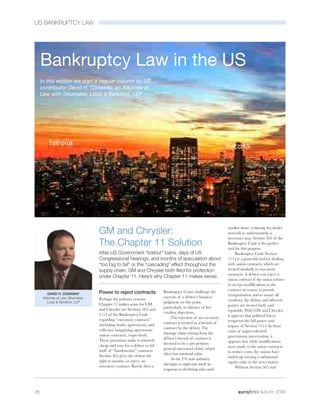 US BANKRUPTCY LAW




     Bankruptcy Law in the US
     In this edition we start a regular column by US
     contributor David H. Conaway, an Attorney at
     Law with Shumaker, Loop & Kendrick, LLP




                                                                                                              market share, reducing the dealer
                                   GM and Chrysler:                                                           network is, unfortunately, a
                                                                                                              necessary step. Section 365 of the
                                   The Chapter 11 Solution                                                    Bankruptcy Code is the perfect
                                                                                                              tool for this purpose.
                                   After US Government “bailout” loans, days of US                                 Bankruptcy Code Section
                                   Congressional hearings, and months of speculation about                    1113 is a powerful tool for dealing
                                   “too big to fail” or the “cascading” effect throughout the                 with union contracts, which are
                                   supply chain, GM and Chrysler both filed for protection                    treated similarly to executory
                                                                                                              contracts. A debtor can reject a
                                   under Chapter 11. Here’s why Chapter 11 makes sense
                                                                                                              union contract if the union refuses
                                                                                                              to accept modifications to the
                                                                                                              contract necessary to permit
         DAVID H. CONAWAY          Power to reject contracts             Bankruptcy Court challenge the
                                                                                                              reorganisation and to assure all
      Attorney at Law, Shumaker,                                         exercise of a debtor’s business
                                   Perhaps the primary reasons                                                creditors, the debtor and affected
         Loop & Kendrick, LLP                                            judgment on this point,
                                   Chapter 11 makes sense for GM                                              parties are treated fairly and
                                                                         particularly in absence of key
                                   and Chrysler are Sections 365 and                                          equitably. With GM and Chrysler,
                                                                         creditor objections.
                                   1113 of the Bankruptcy Code                                                it appears that political forces
                                                                             The rejection of an executory
                                   regarding “executory contracts”                                            tempered the full power and
                                                                         contract is treated as a breach of
                                   (including dealer agreements) and                                          impact of Section 1113. In these
                                                                         contract by the debtor. The
                                   collective bargaining agreements                                           cases of unprecedented
                                                                         damage claim arising from the
                                   (union contracts), respectively.                                           government intervention, it
                                                                         debtor’s breach of contract is
                                   These provisions make it relatively                                        appears that while modifications
                                                                         deemed to be a pre-petition
                                   cheap and easy for a debtor to rid                                         were made to the union contracts
                                                                         general unsecured claim, which
                                   itself of “burdensome” contracts.                                          to reduce costs, the unions have
                                                                         often has minimal value.
                                   Section 365 gives the debtor the                                           ended up owning a substantial
                                                                             As the US auto industry
                                   right to assume, or reject, an                                             equity stake in the new entities.
                                                                         attempts to right-size itself in
                                   executory contract. Rarely does a                                               Without Section 365 and
                                                                         response to declining sales and




36                                                                                                                                Autumn 2009
 