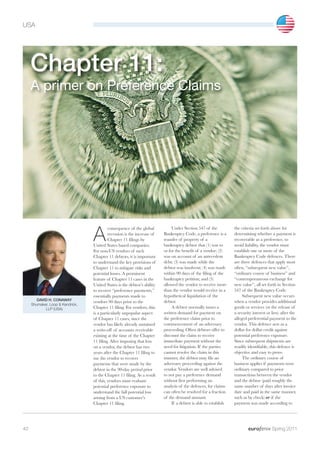 USA




     Chapter 11:
     A primer on Preference Claims




                                  A
                                           consequence of the global           Under Section 547 of the           the criteria set forth above for
                                           recession is the increase of   Bankruptcy Code, a preference is a      determining whether a payment is
                                           Chapter 11 filings by          transfer of property of a               recoverable as a preference, to
                                  United States based companies.          bankruptcy debtor that (1) was to       avoid liability, the vendor must
                                  For non-US vendors of such              or for the benefit of a vendor; (2)     establish one or more of the
                                  Chapter 11 debtors, it is important     was on account of an antecedent         Bankruptcy Code defences. There
                                  to understand the key provisions of     debt; (3) was made while the            are three defences that apply most
                                  Chapter 11 to mitigate risks and        debtor was insolvent; (4) was made      often, “subsequent new value”,
                                  potential losses. A prominent           within 90 days of the filing of the     “ordinary course of business” and
                                  feature of Chapter 11 cases in the      bankruptcy petition; and (5)            “contemporaneous exchange for
                                  United States is the debtor’s ability   allowed the vendor to receive more      new value”, all set forth in Section
                                  to recover “preference payments,”       than the vendor would receive in a      547 of the Bankruptcy Code.
                                  essentially payments made to            hypothetical liquidation of the              Subsequent new value occurs
        DAVID H. CONAWAY                                                  debtor.                                 when a vendor provides additional
                                  vendors 90 days prior to the
     Shumaker, Loop & Kendrick,
            LLP (USA)             Chapter 11 filing. For vendors, this         A debtor normally issues a         goods or services (or the release of
                                  is a particularly unpopular aspect      written demand for payment on           a security interest or lien) after the
                                  of Chapter 11 cases, since the          the preference claim prior to           alleged preferential payment to the
                                  vendor has likely already sustained     commencement of an adversary            vendor. This defence acts as a
                                  a write-off of accounts receivable      proceeding. Often debtors offer to      dollar for dollar credit against
                                  existing at the time of the Chapter     discount the claim to receive           potential preference exposure.
                                  11 filing. After imposing that loss     immediate payment without the           Since subsequent shipments are
                                  on a vendor, the debtor has two         need for litigation. If the parties     readily identifiable, this defence is
                                  years after the Chapter 11 filing to    cannot resolve the claim in this        objective and easy to prove.
                                  sue the vendor to recover               manner, the debtor may file an               The ordinary course of
                                  payments that were made by the          adversary proceeding against the        business applies if payments were
                                  debtor in the 90-day period prior       vendor. Vendors are well advised        ordinary compared to prior
                                  to the Chapter 11 filing. As a result   to not pay a preference demand          transactions between the vendor
                                  of this, vendors must evaluate          without first performing an             and the debtor (paid roughly the
                                  potential preference exposure to        analysis of the defences, for claims    same number of days after invoice
                                  understand the full potential loss      can often be resolved for a fraction    date and paid in the same manner,
                                  arising from a US customer’s            of the demand amount.                   such as by check) or if the
                                  Chapter 11 filing.                           If a debtor is able to establish   payment was made according to




40                                                                                                                                       Spring 2011
 