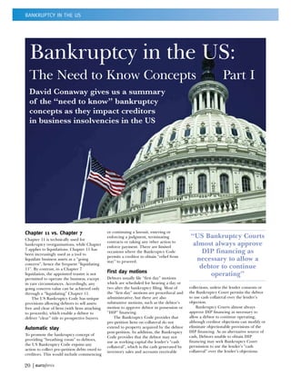 BANKRUPTCY IN THE US




  Bankruptcy in the US:
  The Need to Know Concepts                                                                                     Part I
  David Conaway gives us a summary
  of the “need to know” bankruptcy
  concepts as they impact creditors
  in business insolvencies in the US




Chapter 11 vs. Chapter 7                        or continuing a lawsuit, entering or
Chapter 11 is technically used for
                                                enforcing a judgment, terminating             “US Bankruptcy Courts
                                                contracts or taking any other action to
bankruptcy reorganisations, while Chapter
                                                enforce payment. There are limited
                                                                                               almost always approve
7 applies to liquidations. Chapter 11 has
been increasingly used as a tool to
                                                occasions where the Bankruptcy Code               DIP financing as
                                                permits a creditor to obtain “relief from
liquidate business assets as a “going
                                                stay” to proceed.                               necessary to allow a
concern”, hence the frequent “liquidating
11”. By contrast, in a Chapter 7                                                                 debtor to continue
                                                First day motions
liquidation, the appointed trustee is not                                                           operating”
permitted to operate the business, except       Debtors usually file “first day” motions
in rare circumstances. Accordingly, any         which are scheduled for hearing a day or
going concern value can be achieved only        two after the bankruptcy filing. Most of      collections, unless the lender consents or
through a “liquidating” Chapter 11.             the “first day” motions are procedural and    the Bankruptcy Court permits the debtor
    The US Bankruptcy Code has unique           administrative, but there are also            to use cash collateral over the lender’s
provisions allowing debtors to sell assets      substantive motions, such as the debtor’s     objection.
free and clear of liens (with liens attaching   motion to approve debtor in possession or         Bankruptcy Courts almost always
to proceeds), which enable a debtor to          “DIP” financing.                              approve DIP financing as necessary to
deliver “clear” title to prospective buyers.        The Bankruptcy Code provides that         allow a debtor to continue operating,
                                                pre-petition liens on collateral do not       although creditor objections can modify or
Automatic stay                                  extend to property acquired by the debtor     eliminate objectionable provisions of the
                                                post-petition. In addition, the Bankruptcy    DIP financing. As an alternative source of
To promote the bankruptcy concept of                                                          cash, Debtors unable to obtain DIP
                                                Code provides that the debtor may not
providing “breathing room” to debtors,                                                        financing may seek Bankruptcy Court
                                                use as working capital the lender’s “cash
the US Bankruptcy Code enjoins any                                                            permission to use the lender’s “cash
                                                collateral”, which is the cash generated by
action to collect pre-petition debts owed to                                                  collateral” over the lender’s objections.
                                                inventory sales and accounts receivable
creditors. This would include commencing

20 |
 