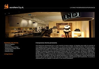 eurofiere S.p.A.                                                                     LIVING THE BRAND EXPERIENCE




INTERIOR AND RETAIL         Il temporaneo diventa permanente.
- Store & Flagship
- Showroom                  Uno showroom permanente per un noto marchio di interior design. Un flagship store nella via centrale di
- Corner & Shop in Shop     una capitale europea. Uno shop in shop in un centro commerciale in Estremo Oriente. Tutti modi di espri-
- Temporary & Popup Store   mere il brand che ci vedono impegnati in realizzazioni top class in ogni parte del mondo.Lo Store & Retail
- Concept Store             Department di Eurofiere, con il suo staff di specialisti di altissimo livello, è infatti interamente dedicato allo
- Desktop Shop              sviluppo di soluzioni espositive permanenti di fascia alta. Da Fendi a Versace, da Natuzzi a B&B Italia, i
                            grandi marchi si affidano a noi per la realizzazione di showroom, retail e store che portano alto il nome
Living Interior             del Made in Italy e garantiscono loro riconoscibilità e continuità d’immagine. La nostra rete worldwide di
                            partnership consolidate in 40 anni di attività garantisce un risultato di eccellenza in tempi estremamente
                            rapidi in ogni parte del mondo. Non solo per una maggior ottimizzazione dell’investimento, ma anche e
                            soprattutto per una rapidità di intervento in loco senza precedenti.
 