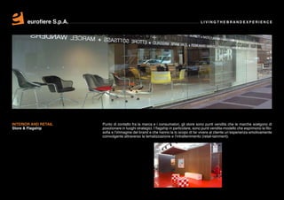 eurofiere S.p.A.                                                                  LIVING THE BRAND EXPERIENCE




INTERIOR AND RETAIL       Punto di contatto fra la marca e i consumatori, gli store sono punti vendita che le marche scelgono di
Store & Flagship          posizionare in luoghi strategici. I flagship in particolare, sono punti vendita-modello che esprimono la filo-
                          sofia e l’immagine del brand e che hanno la lo scopo di far vivere al cliente un’esperienza emotivamente
                          coinvolgente attraverso la tematizzazione e l’intrattenimento (retail-tainment).
 