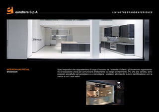 eurofiere S.p.A.                                                                 LIVING THE BRAND EXPERIENCE




INTERIOR AND RETAIL       Spazi espositivi che rappresentano il luogo d’incontro tra l’azienda e i clienti, gli showroom rappresenta-
Showroom                  no un’occasione unica per comunicare direttamente col target di riferimento. Più che alla vendita, sono
                          preposti soprattutto ad accogliere e a coinvolgere i visitatori, stimolando la loro identificazione con la
                          marca e con i suoi valori.
 