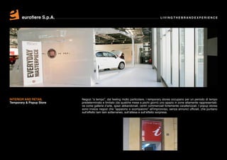 eurofiere S.p.A.                                                               LIVING THE BRAND EXPERIENCE




INTERIOR AND RETAIL       Negozi “a tempo”, dal feeling molto particolare, i temporary stores occupano per un periodo di tempo
Temporary & Popup Store   predeterminato e limitato (da qualche mese a pochi giorni) uno spazio in zone altamente rappresentati-
                          ve come gallerie d’arte, spazi abbandonati, centri commerciali fortemente caratterizzati. I popup stores
                          sono invece negozi che “appaiono e scompaiono” all’improvviso, senza annunci ufficiali, che puntano
                          sull’effetto tam tam sotterraneo, sull’attesa e sull’effetto sorpresa.
 