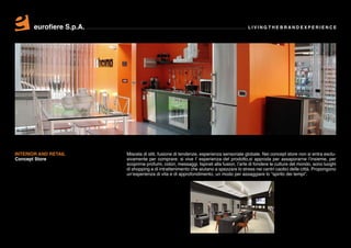 eurofiere S.p.A.                                                                  LIVING THE BRAND EXPERIENCE




INTERIOR AND RETAIL       Miscela di stili, fusione di tendenze, esperienza sensoriale globale. Nei concept store non si entra esclu-
Concept Store             sivamente per comprare: si vive l’ esperienza del prodotto,si approda per assaporarne l’insieme, per
                          scoprirne profumi, colori, messaggi. Ispirati alla fusion, l’arte di fondere le culture del mondo, sono luoghi
                          di shopping e di intrattenimento che aiutano a spezzare lo stress nei centri caotici delle città. Propongono
                          un’esperienza di vita e di approfondimento, un modo per assaggiare lo “spirito dei tempi”.
 
