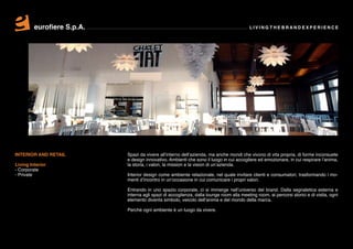 eurofiere S.p.A.                                                                  LIVING THE BRAND EXPERIENCE




INTERIOR AND RETAIL         Spazi da vivere all’interno dell’azienda, ma anche mondi che vivono di vita propria, di forme inconsuete
                            e design innovativo. Ambienti che sono il luogo in cui accogliere ed emozionare, in cui respirare l’anima,
Living Interior             la storia, i valori, la mission e la vision di un’azienda.
- Corporate
- Private                   Interior design come ambiente relazionale, nel quale invitare clienti e consumatori, trasformando i mo-
                            menti d’incontro in un’occasione in cui comunicare i propri valori.

                            Entrando in uno spazio corporate, ci si immerge nell’universo del brand. Dalla segnaletica esterna e
                            interna agli spazi di accoglienza, dalla lounge room alla meeting room, ai percorsi storici e di visita, ogni
                            elemento diventa simbolo, veicolo dell’anima e del mondo della marca.

                            Perché ogni ambiente è un luogo da vivere.
 