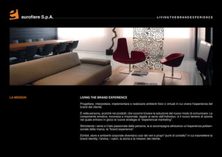 eurofiere S.p.A.                                                                  LIVING THE BRAND EXPERIENCE




LA MISSION                LIVING THE BRAND EXPERIENCE

                          Progettare, interpretare, implementare e realizzare ambienti fisici o virtuali in cui vivere l’esperienza del
                          brand del cliente.

                          È nella persona, anziché nei prodotti, che occorre trovare la soluzione del nuovo modo di comunicare. La
                          componente emotiva, inconscia e irrazionale, legata ai sensi dell’individuo, è il nuovo terreno di azione
                          nel quale entrano in gioco le nuove strategie di “experiencial marketing”.

                          Stimolando i sensi e il lato passionale della persona, la si accompagna attraverso un’esperienza polisen-
                          soriale della marca, la “brand experience”.

                          Exhibit, store e ambienti corporate diventano così dei veri e propri “punti di contatto” in cui trasmettere la
                          brand identity, l’anima, i valori, la storia e la mission del cliente.
 