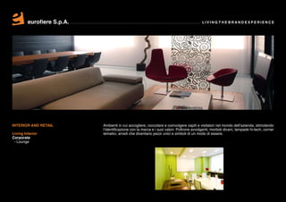 eurofiere S.p.A.                                                                 LIVING THE BRAND EXPERIENCE




INTERIOR AND RETAIL         Ambienti in cui accogliere, coccolare e coinvolgere ospiti e visitatori nel mondo dell’azienda, stimolando
                            l’identificazione con la marca e i suoi valori. Poltrone avvolgenti, morbidi divani, lampade hi-tech, corner
Living Interior             tematici, arredi che diventano pezzi unici e simboli di un modo di essere.
Corporate
 - Lounge
 