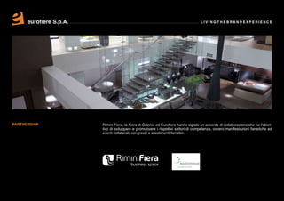 eurofiere S.p.A.                                                               LIVING THE BRAND EXPERIENCE




PARTNERSHIP              Rimini Fiera, la Fiera di Colonia ed Eurofiere hanno siglato un accordo di collaborazione che ha l’obiet-
                         tivo di sviluppare e promuovere i rispettivi settori di competenza, ovvero manifestazioni fieristiche ed
                         eventi collaterali, congressi e allestimenti fieristici.
 