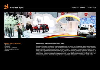eurofiere S.p.A.                                                                  LIVING THE BRAND EXPERIENCE




EXHIBIT AND TEMPORARY     Realizzazioni che comunicano il vostro brand
- Exhibition
- Outdoor                 Scegliere Eurofiere come unico interlocutore è il modo più sicuro ed efficace per gestire le vostre realiz-
- Museum & Galleries      zazioni. Dallo stand all’outdoor, dalla mostra all’evento, dal congresso alla convention, i vostri ambienti
- Congress & Convention   saranno il luogo in cui far vivere l’anima del vostro brand e coinvolgere visitatori e clienti. La rete worl-
- Events                  dwide che Eurofiere ha consolidato negli anni, assicura ad aziende e marchi prestigiosi la garanzia di
                          realizzazioni di successo ovunque nel mondo. Perché concept, gestione del budget, ingegnerizzazione
                          dei processi, logistica, fase esecutiva e servizi sono affidati alla professionalità di un partner che vi ga-
                          rantisce competenza, flessibilità e soprattutto la capacità di interpretare e trasmettere i vostri valori.
 