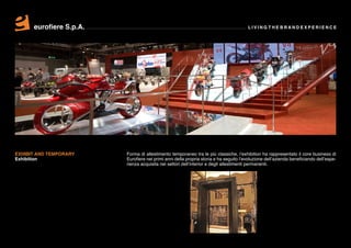 eurofiere S.p.A.                                                                 LIVING THE BRAND EXPERIENCE




EXHIBIT AND TEMPORARY    Forma di allestimento temporaneo tra le più classiche, l’exhibition ha rappresentato il core business di
Exhibition               Eurofiere nei primi anni della propria storia e ha seguito l’evoluzione dell’azienda beneficiando dell’espe-
                         rienza acquisita nei settori dell’interior e degli allestimenti permanenti.
 