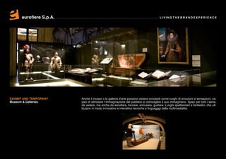 eurofiere S.p.A.                                                               LIVING THE BRAND EXPERIENCE




EXHIBIT AND TEMPORARY    Anche il museo o la galleria d’arte possono essere concepiti come luoghi di emozioni e sensazioni, ca-
Museum & Galleries       paci di stimolare l’immaginazione del pubblico e coinvolgere il suo immaginario. Spazi per tutti i sensi,
                         da vedere, ma anche da ascoltare, toccare, annusare, gustare. Luoghi spettacolari e fantastici, che uti-
                         lizzano in modo innovativo e interattivo tecniche e linguagggi della multimedialità.
 