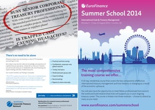 The most comprehensive
training course we offer...
A 10-day residential course that covers the key components of effective
international treasury management and how treasury is changing as a result
of the economic upheaval.
You will also have the opportunity to meet fellow professionals from around
the world and build relationships that will support you in your ongoing
treasury career. The course is broken into three modules – choose to attend as
many as you need.
www.eurofinance.com/summerschool
Summer School 2014
International Cash  Treasury Management
Monday 4 – Friday 15 August 2014 | London, UK
There’s no need to be alone
Whatever project you are working on, other ECTN members
are working on it too.
Join today to tap into the collective knowledge and experience of
a global treasury peer group. Simply tell us what your interests
are and we will invite you to moderated calls, benchmarking and
expert briefings with like-minded treasurers.
Our current members are finding it invaluable.
“The ECTN is a great resource for me. I have access to leading treasury
professionals around the world and can exchange knowledge and
solutions on the things that might otherwise keep me awake at night.”
Katherine Emmens
Group Treasurer, Kodak Alaris
“A unique benchmarking opportunity to measure your processes
and procedures in a real time open and candid arena.”
Andrew Hay
Assistant Treasurer, The Goodyear Tire  Rubber Company
Practical and time saving
Confidential, corporate-only
global network
Timely, hot topics
Moderated peer group calls
Expert briefings
Benchmarking
Reports to share internally
Join today – Go to www.eurofinance.com/joinectn
Membership is for corporate treasury professionals
only and free of charge.
Any questions? Call Emma Brady on +44 (0)207 576 8526
or email emmabrady@eurofinance.com
 