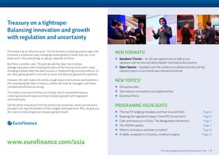 The most prestigious treasury and finance event in Asia | 3
NEW FORMATS!
	Speakers’ Corner – An all new opportunity to talk to our
speakers one-to-one and delve deeper into topical discussions
	Open Spaces – Speakers join the audience to debate and discuss key
industry topics in our brand new interactive format
NEW TOPICS!
	Disruptive risks
	Top treasury innovations and opportunities
	Essential China
PROGRAMME HIGHLIGHTS
	The top FX hedging mistakes and how to avoid them Page 6
	Keeping the regulators happy: From KYC to sanctions Page 6
	Cash and treasury in China: The deregulation dimension Page 7
	The ASEAN update Page 7
	What is innovation and does it matter? Page 8
	A riddle, wrapped in a mystery, inside an enigma Page 11
The world is at an inflection point. The US recovery is showing positive signs, the
Eurozone is a question mark, emerging market growth is lower than pre-crisis
levels and in Asia everything, as always, depends on China.
But there is another view. The past decade has been one of above-
average expansion, even including the years of the financial crisis and in many
emerging markets there has been success in implementing structural reforms. In
this view, global growth is not such an issue and there are grounds for optimism.
However, this split makes the world a tough place to do business and nowhere is
this more keenly felt than in treasury, where risk must be managed, cash flows
corralled and efficiencies wrung.
This world-class event will focus on the key role of centralised treasury
in driving business forward and how to balance growth with regulation
and uncertainty.
Get the latest innovations from the world’s top companies, banks and solutions
providers and reap the benefits of their insights and experience. Plus, we give you
the chance to help shape your treasury going forward.
www.eurofinance.com/asia
Treasury on a tightrope:
Balancing innovation and growth
with regulation and uncertainty
 