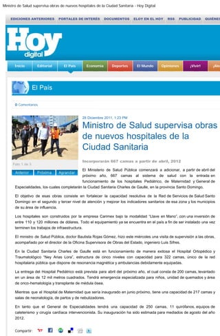 Ministro de Salud supervisa obras de nuevos hospitales de la Ciudad Sanitaria - Hoy Digital
http://www.hoy.com.do/el-pais/2011/12/28/407755/Ministro-de-Salud-supervisa-obras-de-nuevos-hospitales-de-la-Ciudad[29/12/2011 11:16:35]
EDICIONES ANTERIORES PORTALES DE INTERÉS DOCUMENTOS ELOY EN EL HOY RSS PUBLICIDAD QUIÉNES SOMOS CONTÁCTENOS
Inicio Editorial El País Economía Deportes El Mundo Opiniones ¡Vivir! ¡Alegría! Rostros Agenda
El País
Comentarios 0 comentario(s)
28 Diciembre 2011, 1:23 PM
Ministro de Salud supervisa obras
de nuevos hospitales de la
Ciudad Sanitaria
Incorporarán 667 camas a partir de abril, 2012
El Ministerio de Salud Pública comenzará a adicionar, a partir de abril del
próximo año, 667 camas al sistema de salud con la entrada en
funcionamiento de los hospitales Pediátrico, de Maternidad y General de
Especialidades, los cuales completarán la Ciudad Sanitaria Charles de Gaulle, en la provincia Santo Domingo.
El objetivo de esas obras consiste en fortalecer la capacidad resolutiva de la Red de Servicios de Salud Santo
Domingo en el segundo y tercer nivel de atención y mejorar los indicadores sanitarios de esa zona y los municipios
de su área de influencia.
Los hospitales son construidos por la empresa Carimex bajo la modalidad “Llave en Mano”, con una inversión de
entre 110 y 120 millones de dólares. Todo el equipamiento ya se encuentra en el país a fin de ser instalado una vez
terminen los trabajos de infraestructura.
El ministro de Salud Pública, doctor Bautista Rojas Gómez, hizo este miércoles una visita de supervisión a las obras,
acompañado por el director de la Oficina Supervisora de Obras del Estado, ingeniero Luis Sifres.
En la Ciudad Sanitaria Charles de Gaulle está en funcionamiento de manera exitosa el Hospital Ortopédico y
Traumatológico “Ney Arias Lora”, estructura de cinco niveles con capacidad para 322 camas, único de la red
hospitalaria pública que dispone de resonancia magnética y ambulancias debidamente equipadas.
La entrega del Hospital Pediátrico está prevista para abril del próximo año, el cual consta de 200 camas, levantado
en un área de 12 mil metros cuadrados. Tendrá emergencia especializada para niños, unidad de quemados y área
de onco-hematología y transplante de médula ósea.
Mientras que el Hospital de Maternidad que sería inaugurado en junio próximo, tiene una capacidad de 217 camas y
salas de neonatología, de partos y de nebulizadores.
En tanto que el General de Especialidades tendrá una capacidad de 250 camas, 11 quirófanos, equipos de
cateterismo y cirugía cardíaca intervencionista. Su inauguración ha sido estimada para mediados de agosto del año
2012.
Compartir:
Este artículo no tiene comentarios
Comentarios | No tiene cuenta? Cree su cuenta | Recuperar contraseña
Debe estár logueado para escribir comentarios
Usuario Contraseña    
 
29 Diciembre 2011, Actualizado a las 3:00 AM
Acompáñanos en
 Más Noticias
Las maniobras de Trujillo para alzarse con el
poder en  1930
Juramentan jueces de altos tribunales
Abinader afirma 2012 será de cambios
beneficiosos
ANJE cita beneficios Gobierno retome acuerdo
con FMI 2012
Medio Ambiente entrega recursos a ONG  
programa fronterizo
Regidores bloquean  presupuesto por alza sueldo
Usuario
Contraseña
Crea tu cuenta | Recuperar contraseña
0 Comentarios Seleccione el tamaño del texto:
Suplementos
Foto 1 de 3
LOGIN
Buscar en el site
LOGIN
 