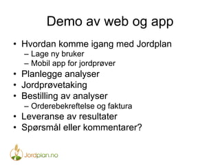 Demo av web og app
•  Hvordan komme igang med Jordplan
–  Lage ny bruker
–  Mobil app for jordprøver
•  Planlegge analyser
•  Jordprøvetaking
•  Bestilling av analyser
–  Orderebekreftelse og faktura
•  Leveranse av resultater
•  Spørsmål eller kommentarer?
 