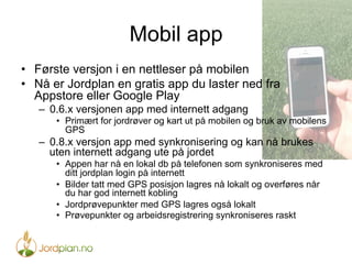 Mobil app
•  Første versjon i en nettleser på mobilen
•  Nå er Jordplan en gratis app du laster ned fra
Appstore eller Google Play
–  0.6.x versjonen app med internett adgang
•  Primært for jordrøver og kart ut på mobilen og bruk av mobilens
GPS
–  0.8.x versjon app med synkronisering og kan nå brukes
uten internett adgang ute på jordet
•  Appen har nå en lokal db på telefonen som synkroniseres med
ditt jordplan login på internett
•  Bilder tatt med GPS posisjon lagres nå lokalt og overføres når
du har god internett kobling
•  Jordprøvepunkter med GPS lagres også lokalt
•  Prøvepunkter og arbeidsregistrering synkroniseres raskt
 