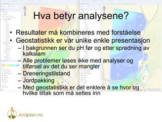 Hva betyr analysene?
•  Resultater må kombineres med forståelse
•  Geostatistikk er vår unike enkle presentasjon
–  I bakgrunnen ser du pH før og etter spredning av
kalkslam
–  Alle problemer løses ikke med analyser og
tilførsel av det du ser mangler
–  Dreneringstilstand
–  Jordpakking
–  Med geostatistikk er det enklere å se hvor og
hvilke tiltak som må settes inn
 